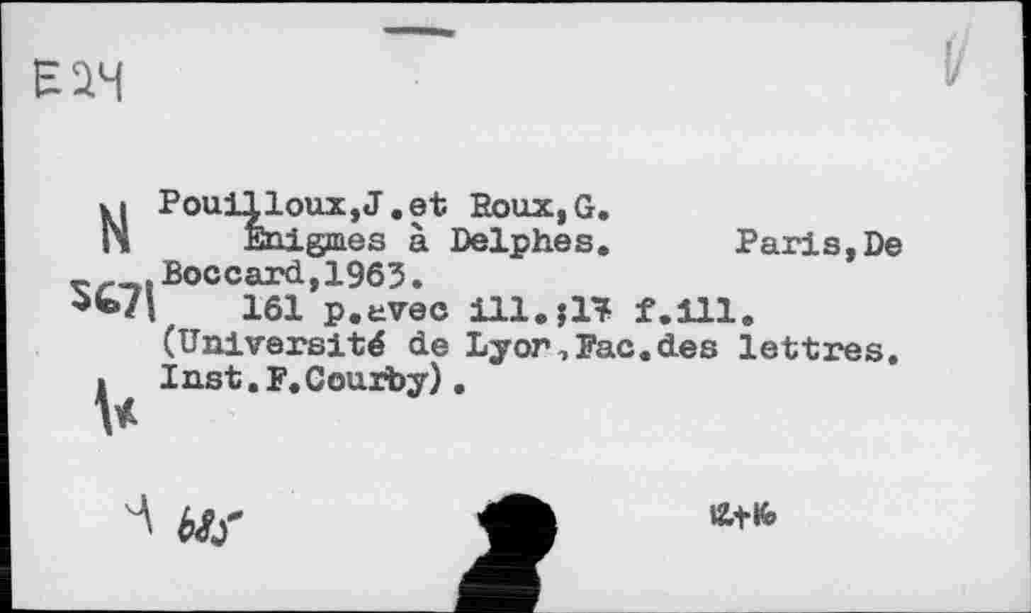 ﻿Е2Ч
Pouilleux, J.et BouXjG.
Enigmes à Delphes. Paris,De Boccard,1963.
161 p.evec 111.J17 f.lll. (Université de Lyor,Fac.des lettres. Inst. F.Courby).
N
5671
V
'A Mj-
